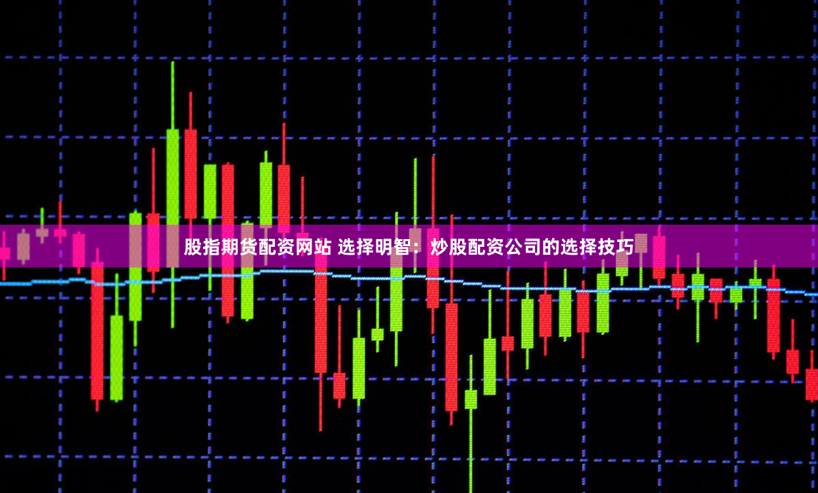 股指期货配资网站 选择明智：炒股配资公司的选择技巧