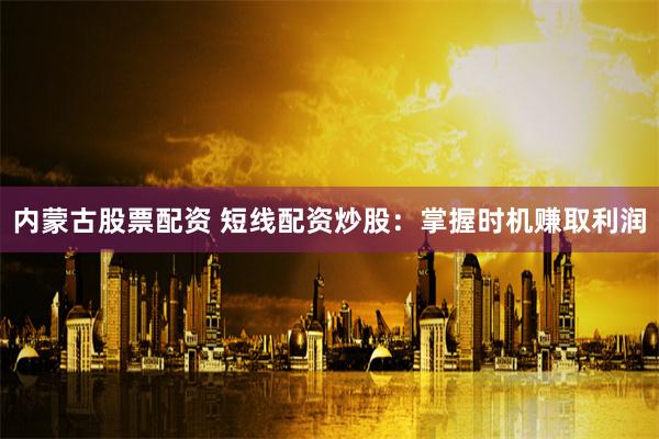 内蒙古股票配资 短线配资炒股：掌握时机赚取利润