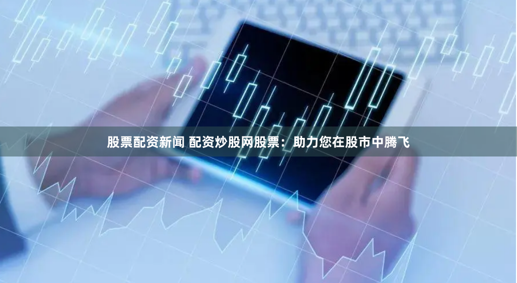 股票配资新闻 配资炒股网股票:助力您在股市中腾飞