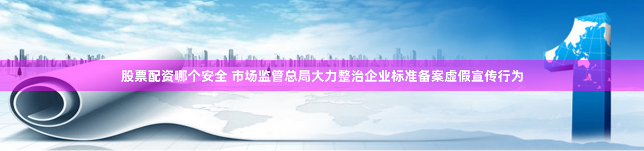 股票配资哪个安全 市场监管总局大力整治企业标准备案虚假宣传行为