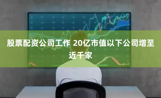 股票配资公司工作 20亿市值以下公司增至近千家