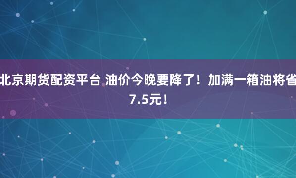 北京期货配资平台 油价今晚要降了！加满一箱油将省7.5元！