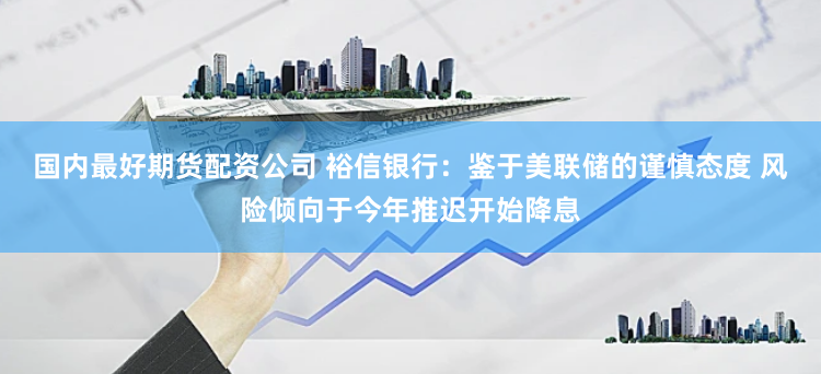 国内最好期货配资公司 裕信银行：鉴于美联储的谨慎态度 风险倾向于今年推迟开始降息