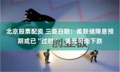 北京股票配资 三菱日联：美联储降息预期或已“过时”，美元可能下跌