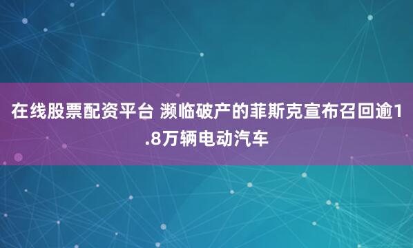 在线股票配资平台 濒临破产的菲斯克宣布召回逾1.8万辆电动汽车