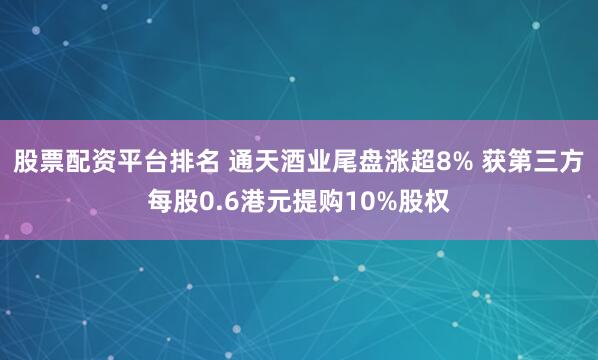 股票配资平台排名 通天酒业尾盘涨超8% 获第三方每股0.6港元提购10%股权