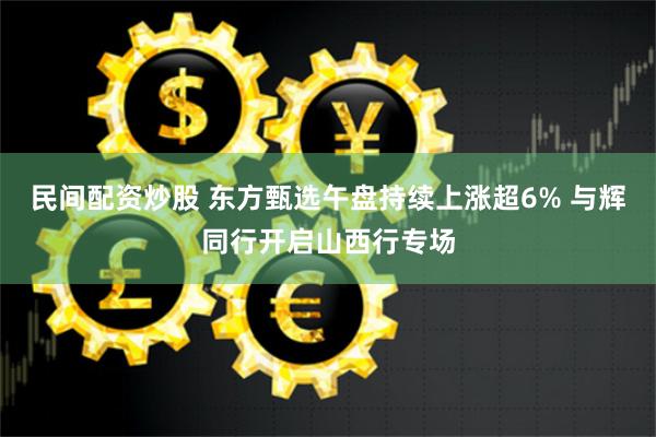 民间配资炒股 东方甄选午盘持续上涨超6% 与辉同行开启山西行专场