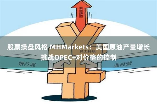 股票操盘风格 MHMarkets：美国原油产量增长挑战OPEC+对价格的控制