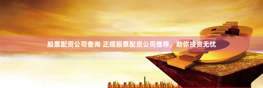 股票配资公司查询 正规股票配资公司推荐，助你投资无忧