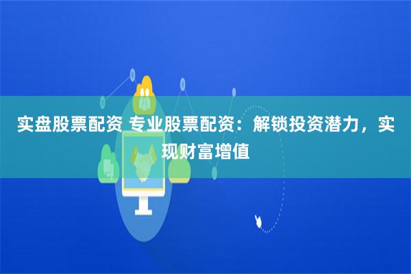实盘股票配资 专业股票配资:解锁投资潜力,实现财富增值