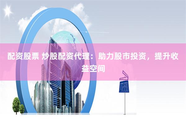 配资股票 炒股配资代理：助力股市投资，提升收益空间