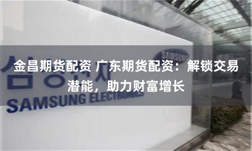 金昌期货配资 广东期货配资：解锁交易潜能，助力财富增长