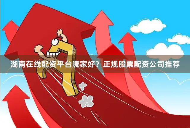 湖南在线配资平台哪家好?正规股票配资公司推荐