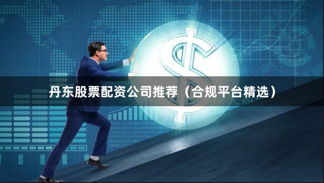 丹东股票配资公司推荐（合规平台精选）