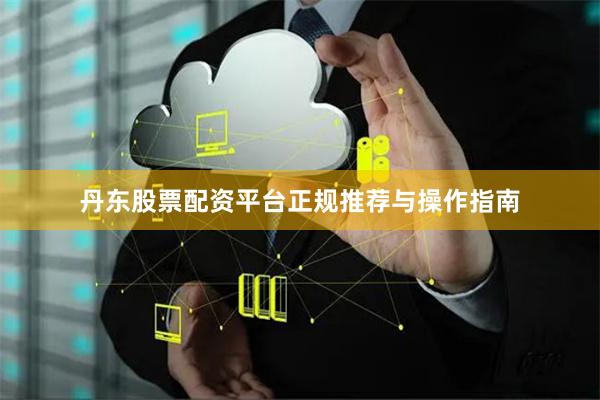 丹东股票配资平台正规推荐与操作指南