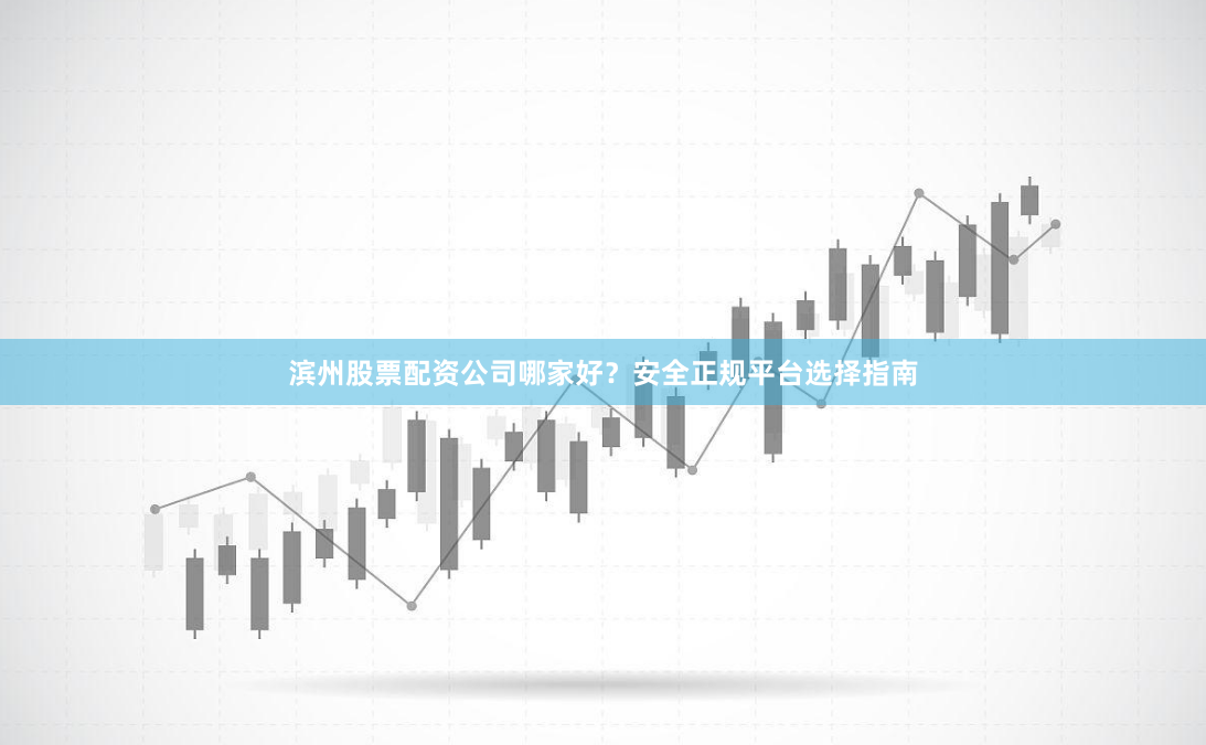 滨州股票配资公司哪家好？安全正规平台选择指南