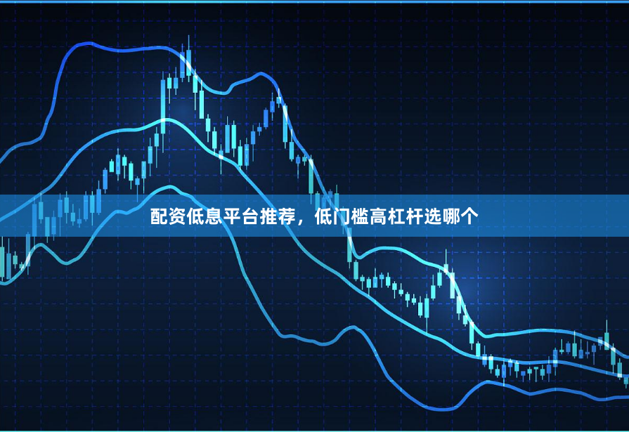 配资低息平台推荐，低门槛高杠杆选哪个